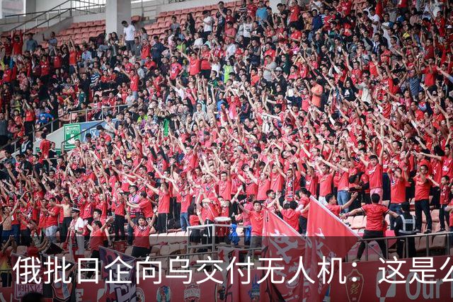 俄批日企向乌交付无人机：这是公开的敌对行为