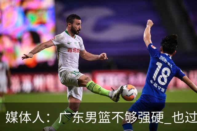 媒体人：广东男篮不够强硬 也过分追求合理 没有绝对的进攻强点