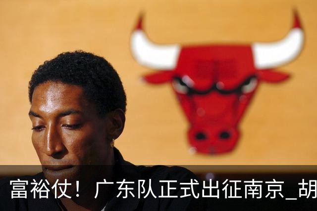 富裕仗！广东队正式出征南京 胡明轩领衔国手阵容 弗格阿祖布克在列