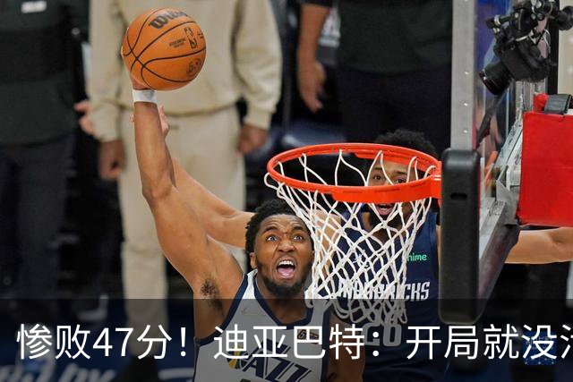 惨败47分！迪亚巴特：开局就没活力，输球是必然