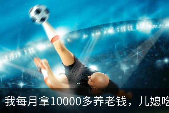 我每月拿10000多养老钱，儿媳吃饭时要我交出大头自己留点零头，我刚要发作，老伴直接甩出一份公证书