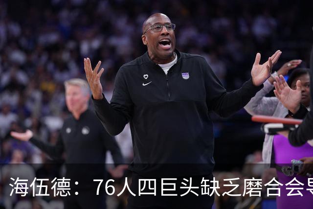 海伍德：76人四巨头缺乏磨合会导致慢热 季后赛首轮可能遇强队