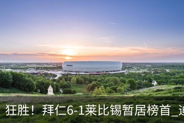 狂胜！拜仁6-1莱比锡暂居榜首 迪亚斯戴帽凯恩1射2传奥利塞传射