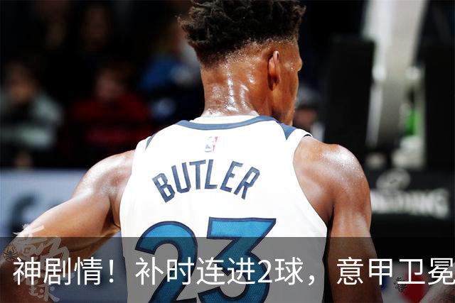 神剧情！补时连进2球，意甲卫冕冠军奇迹逆袭，德赫亚不敢相信