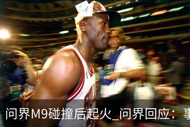 问界M9碰撞后起火 问界回应：事发时处于人驾状态
