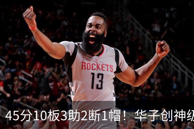 45分10板3助2断1帽！华子创神级纪录，三球能助他冲击得分王