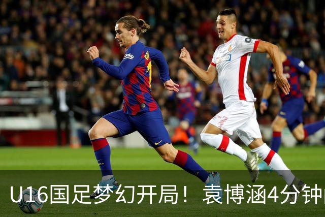 U16国足梦幻开局！袁博涵4分钟闪击，刘凯源助攻，全队疯狂庆祝